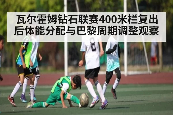 瓦尔霍姆钻石联赛400米栏复出后体能分配与巴黎周期调整观察