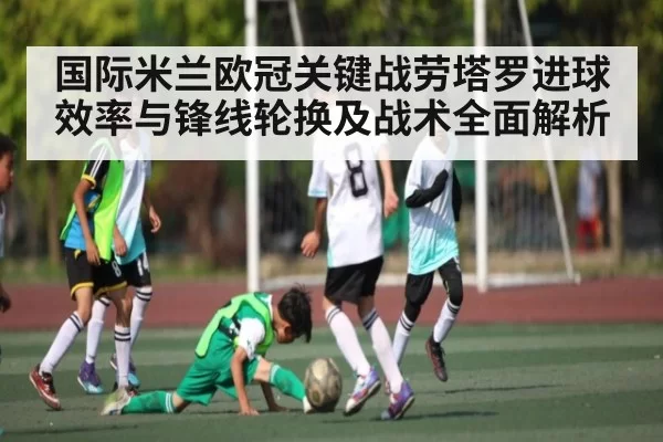 国际米兰欧冠关键战劳塔罗进球效率与锋线轮换及战术全面解析