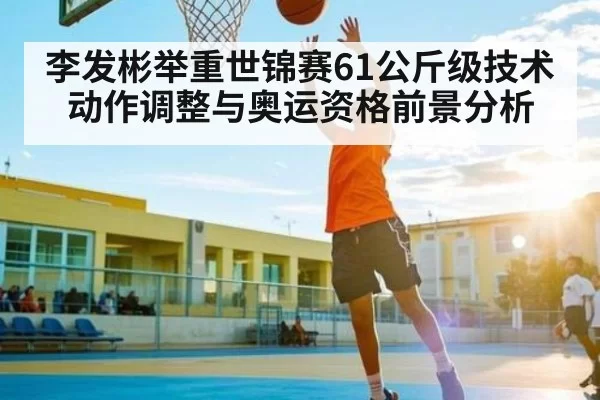 李发彬举重世锦赛61公斤级技术动作调整与奥运资格前景分析